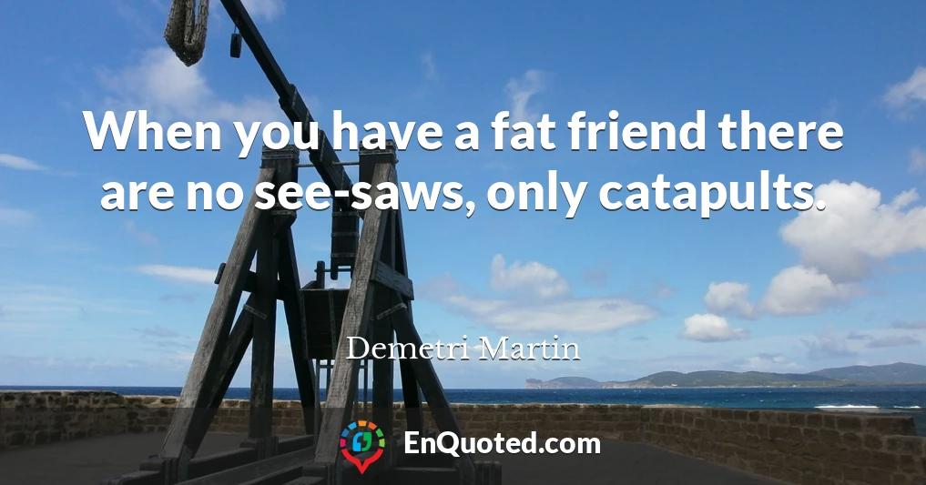 When you have a fat friend there are no see-saws, only catapults.