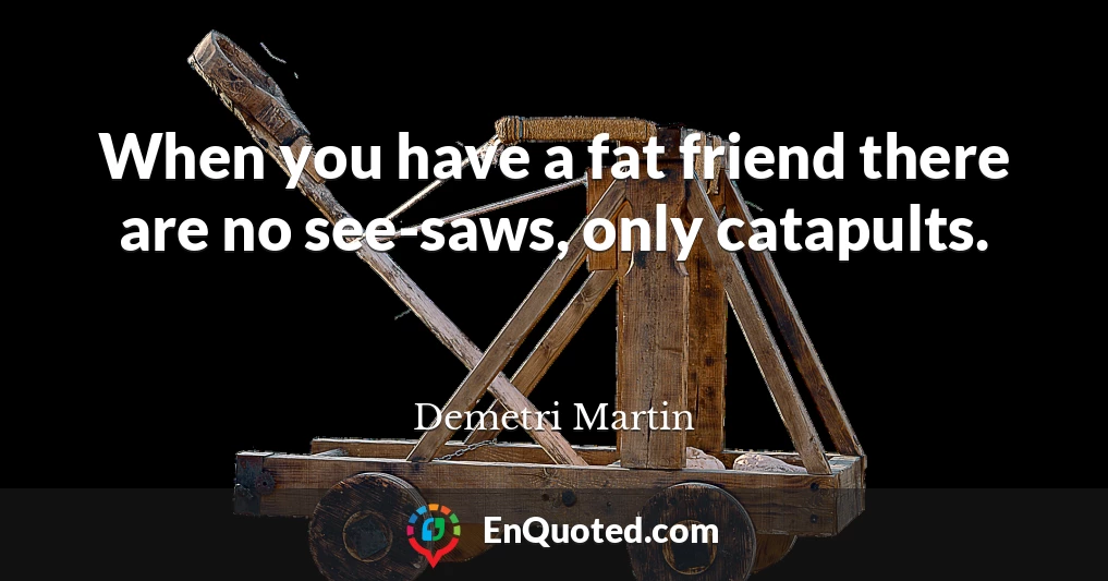 When you have a fat friend there are no see-saws, only catapults.