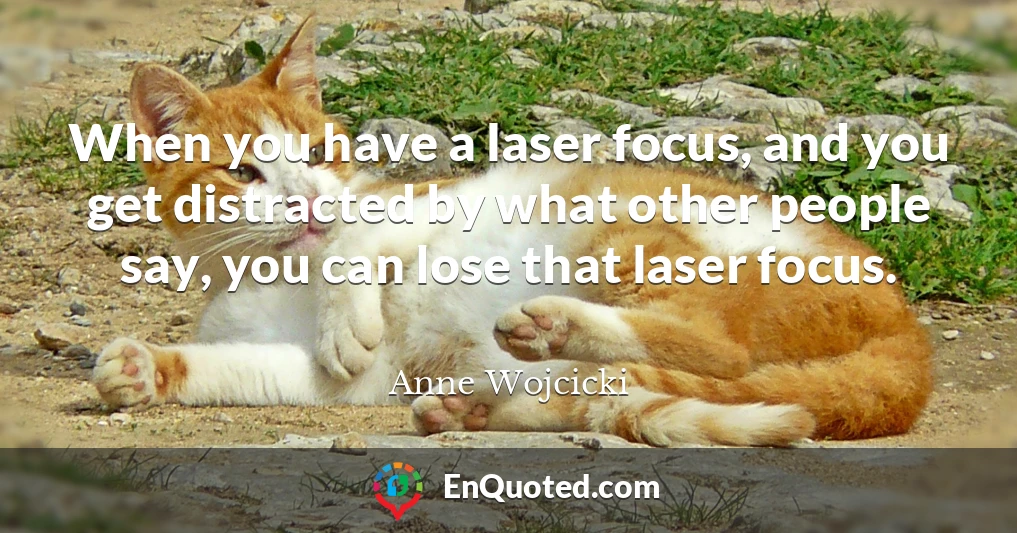 When you have a laser focus, and you get distracted by what other people say, you can lose that laser focus.