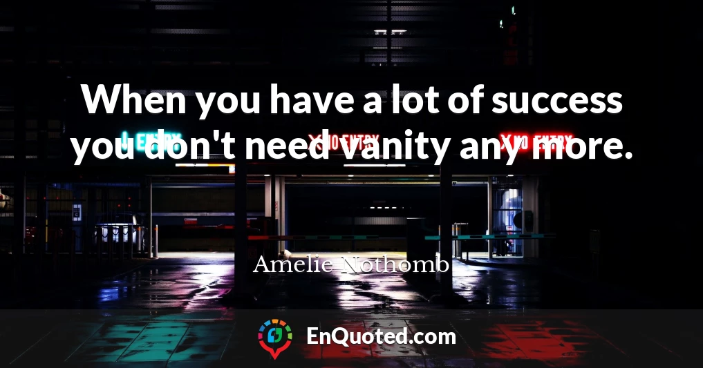 When you have a lot of success you don't need vanity any more.