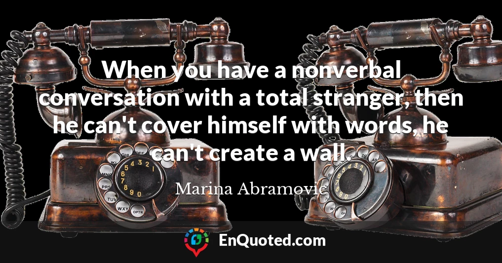 When you have a nonverbal conversation with a total stranger, then he can't cover himself with words, he can't create a wall.