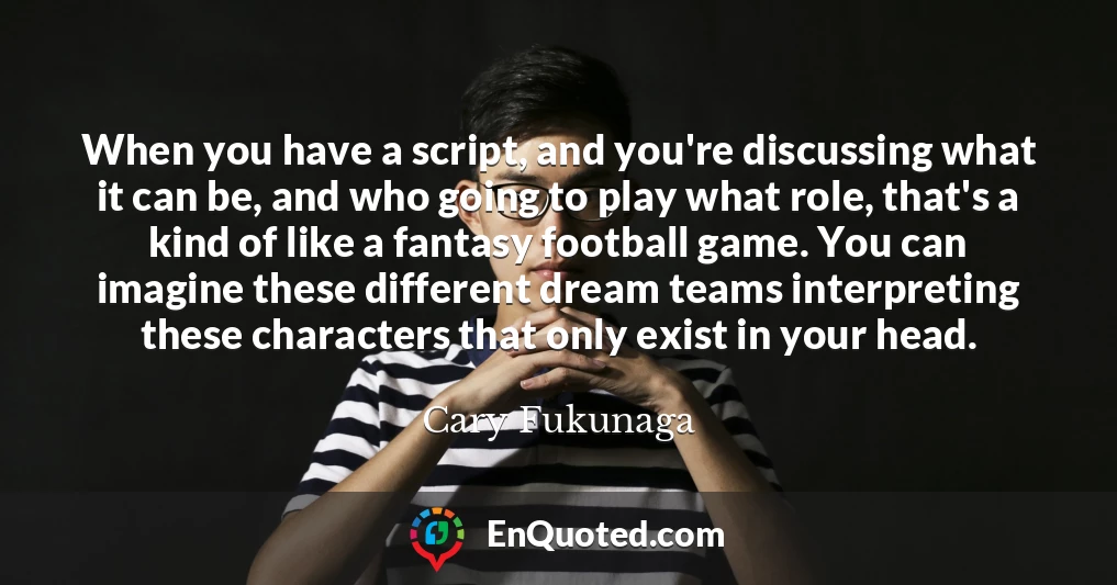 When you have a script, and you're discussing what it can be, and who going to play what role, that's a kind of like a fantasy football game. You can imagine these different dream teams interpreting these characters that only exist in your head.