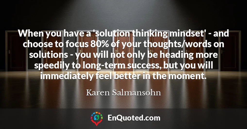 When you have a 'solution thinking mindset' - and choose to focus 80% of your thoughts/words on solutions - you will not only be heading more speedily to long-term success, but you will immediately feel better in the moment.