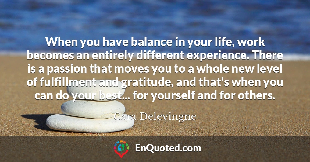 When you have balance in your life, work becomes an entirely different experience. There is a passion that moves you to a whole new level of fulfillment and gratitude, and that's when you can do your best... for yourself and for others.