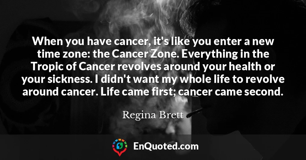 When you have cancer, it's like you enter a new time zone: the Cancer Zone. Everything in the Tropic of Cancer revolves around your health or your sickness. I didn't want my whole life to revolve around cancer. Life came first; cancer came second.