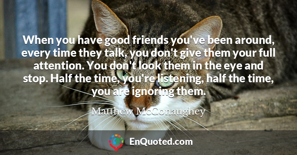 When you have good friends you've been around, every time they talk, you don't give them your full attention. You don't look them in the eye and stop. Half the time, you're listening, half the time, you are ignoring them.