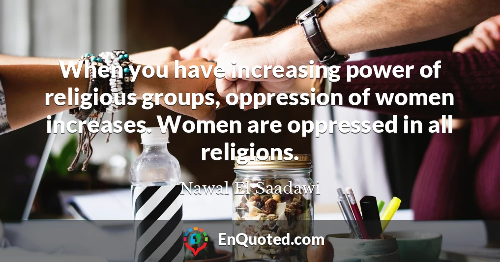 When you have increasing power of religious groups, oppression of women increases. Women are oppressed in all religions.