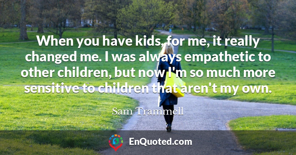 When you have kids, for me, it really changed me. I was always empathetic to other children, but now I'm so much more sensitive to children that aren't my own.