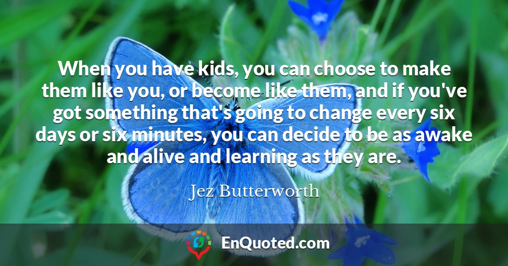 When you have kids, you can choose to make them like you, or become like them, and if you've got something that's going to change every six days or six minutes, you can decide to be as awake and alive and learning as they are.