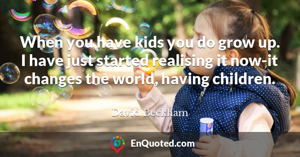 When you have kids you do grow up. I have just started realising it now-it changes the world, having children.