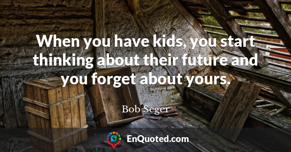When you have kids, you start thinking about their future and you forget about yours.