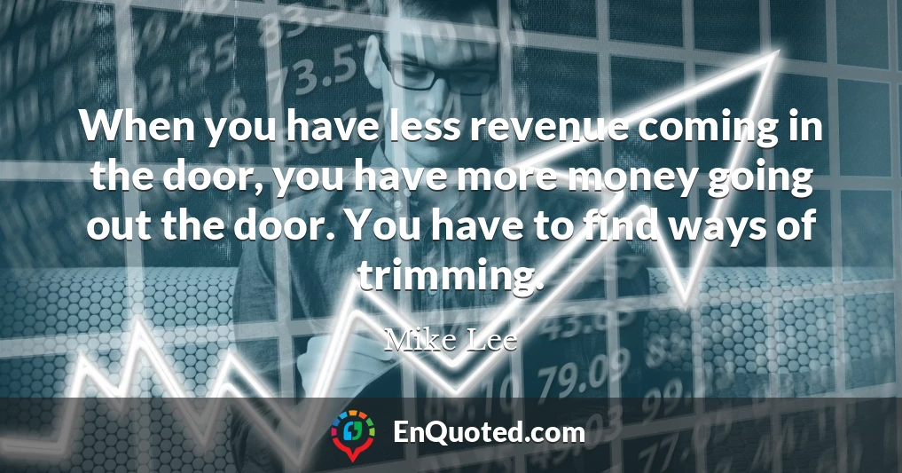 When you have less revenue coming in the door, you have more money going out the door. You have to find ways of trimming.