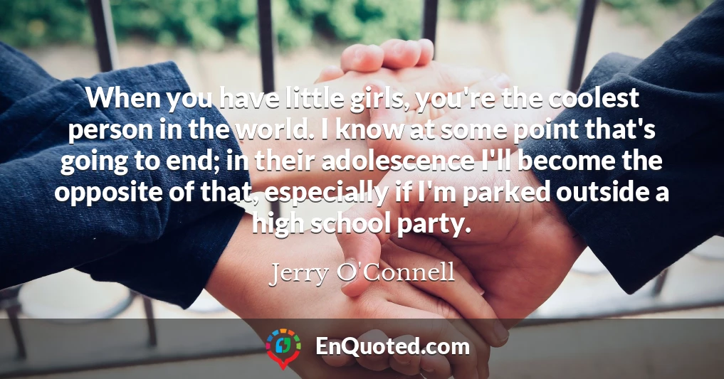 When you have little girls, you're the coolest person in the world. I know at some point that's going to end; in their adolescence I'll become the opposite of that, especially if I'm parked outside a high school party.