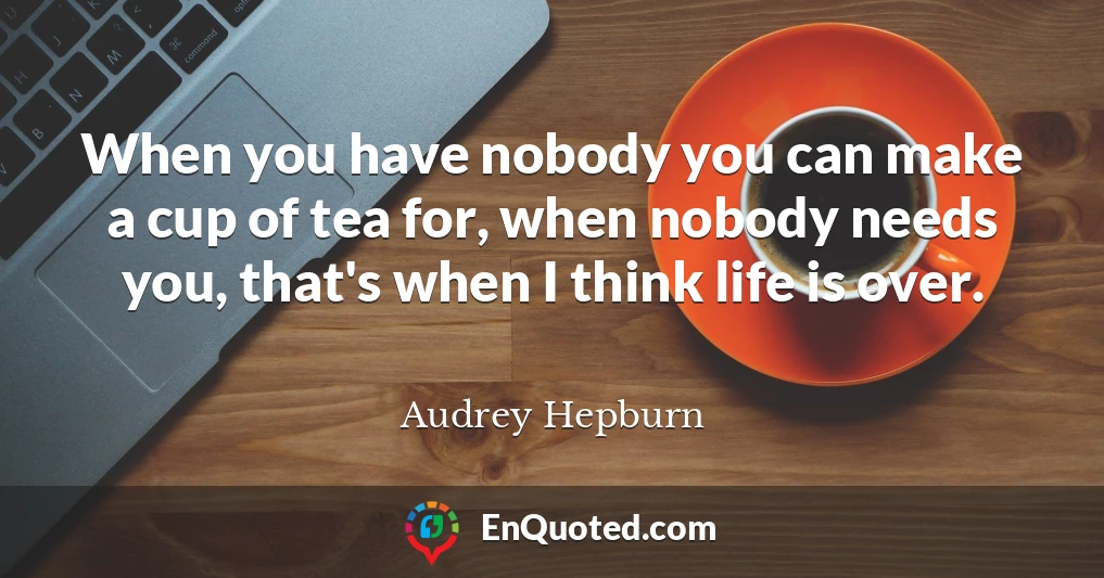 When you have nobody you can make a cup of tea for, when nobody needs you, that's when I think life is over.