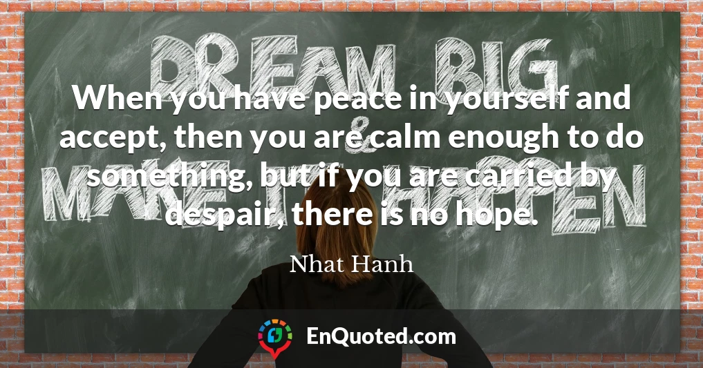 When you have peace in yourself and accept, then you are calm enough to do something, but if you are carried by despair, there is no hope.