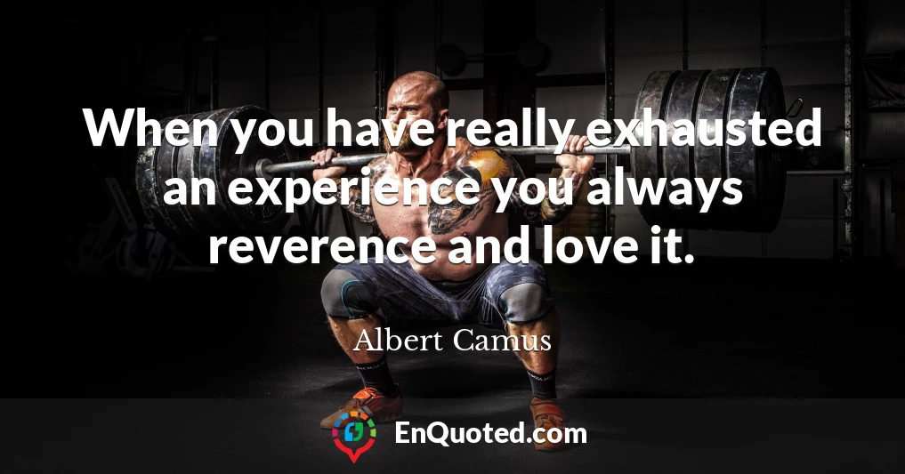 When you have really exhausted an experience you always reverence and love it.