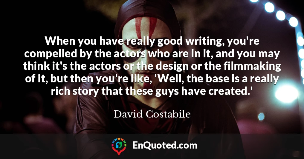 When you have really good writing, you're compelled by the actors who are in it, and you may think it's the actors or the design or the filmmaking of it, but then you're like, 'Well, the base is a really rich story that these guys have created.'