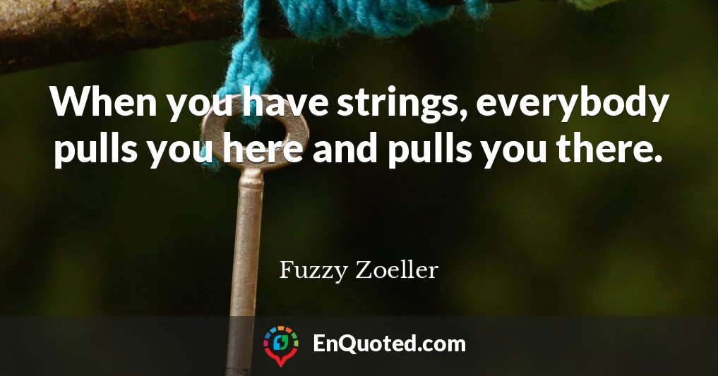 When you have strings, everybody pulls you here and pulls you there.