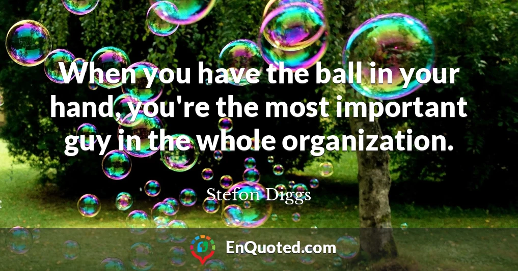 When you have the ball in your hand, you're the most important guy in the whole organization.