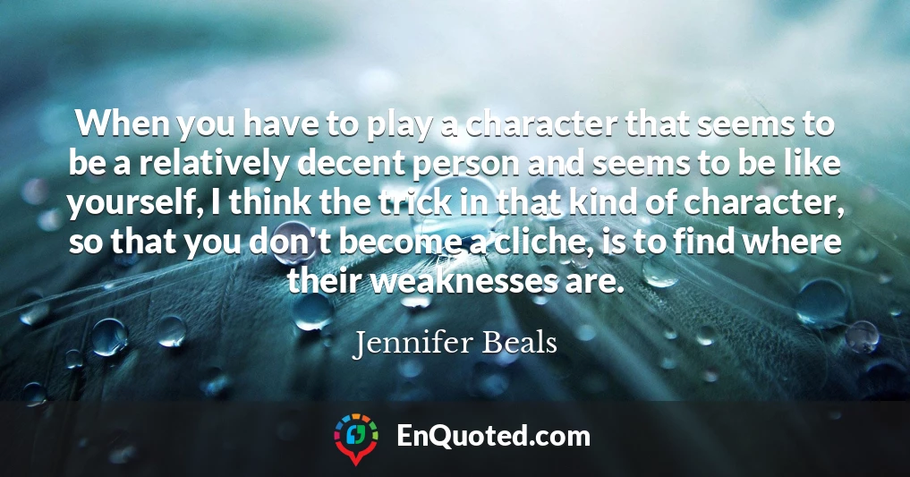 When you have to play a character that seems to be a relatively decent person and seems to be like yourself, I think the trick in that kind of character, so that you don't become a cliche, is to find where their weaknesses are.