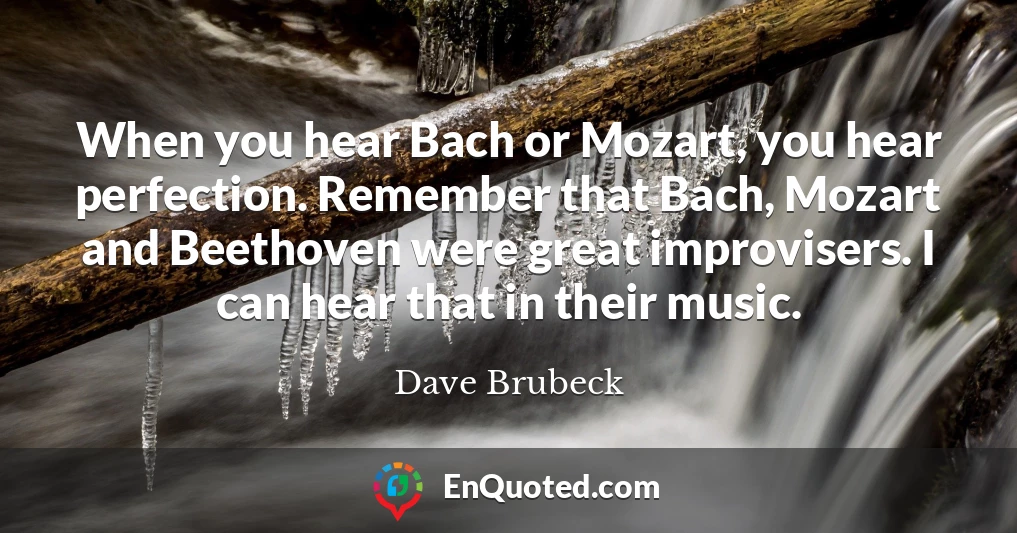 When you hear Bach or Mozart, you hear perfection. Remember that Bach, Mozart and Beethoven were great improvisers. I can hear that in their music.