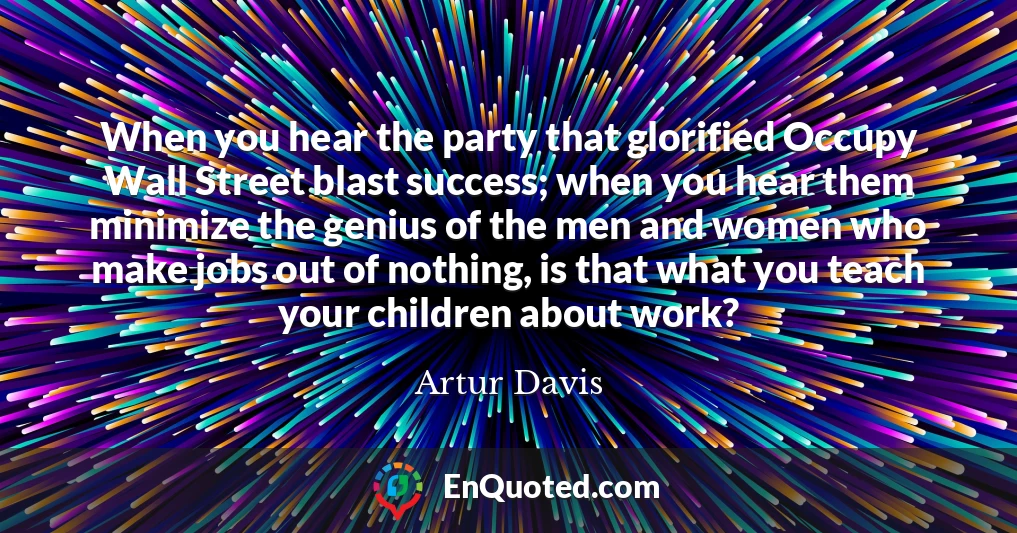 When you hear the party that glorified Occupy Wall Street blast success; when you hear them minimize the genius of the men and women who make jobs out of nothing, is that what you teach your children about work?