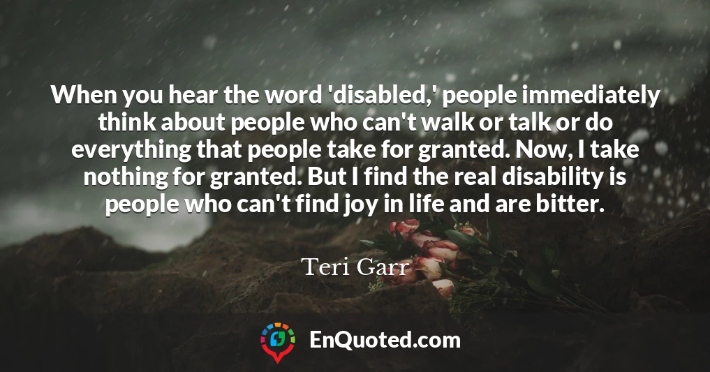 When you hear the word 'disabled,' people immediately think about people who can't walk or talk or do everything that people take for granted. Now, I take nothing for granted. But I find the real disability is people who can't find joy in life and are bitter.