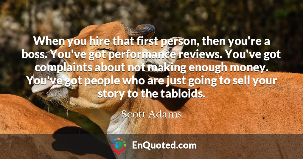 When you hire that first person, then you're a boss. You've got performance reviews. You've got complaints about not making enough money. You've got people who are just going to sell your story to the tabloids.