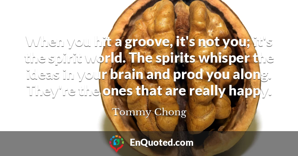 When you hit a groove, it's not you; it's the spirit world. The spirits whisper the ideas in your brain and prod you along. They're the ones that are really happy.