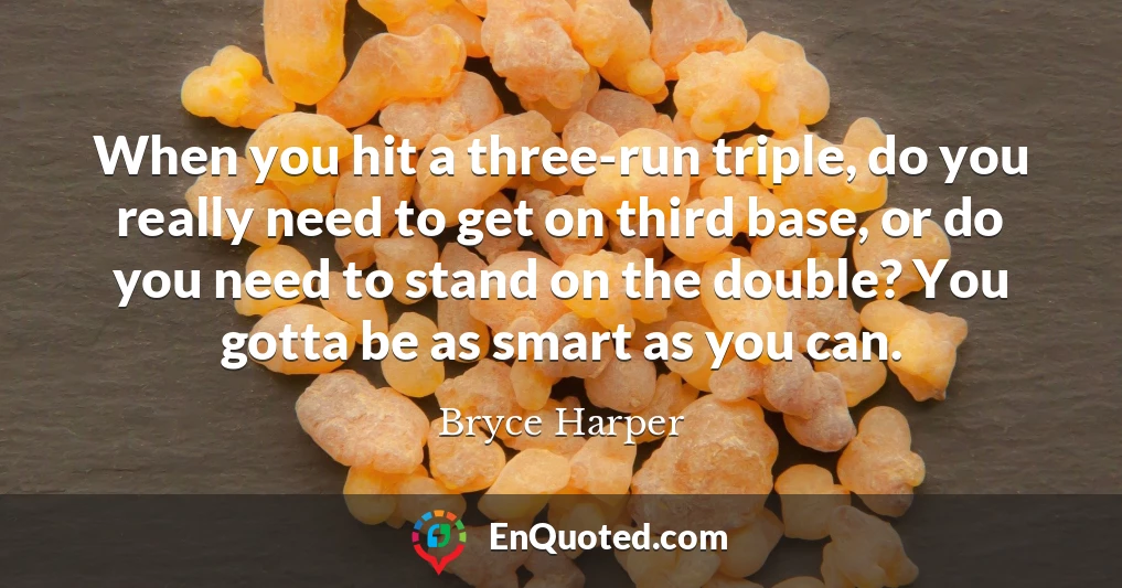When you hit a three-run triple, do you really need to get on third base, or do you need to stand on the double? You gotta be as smart as you can.