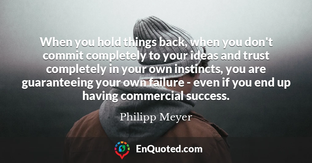 When you hold things back, when you don't commit completely to your ideas and trust completely in your own instincts, you are guaranteeing your own failure - even if you end up having commercial success.