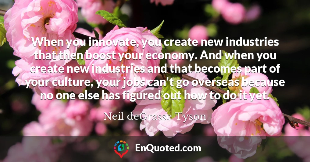 When you innovate, you create new industries that then boost your economy. And when you create new industries and that becomes part of your culture, your jobs can't go overseas because no one else has figured out how to do it yet.