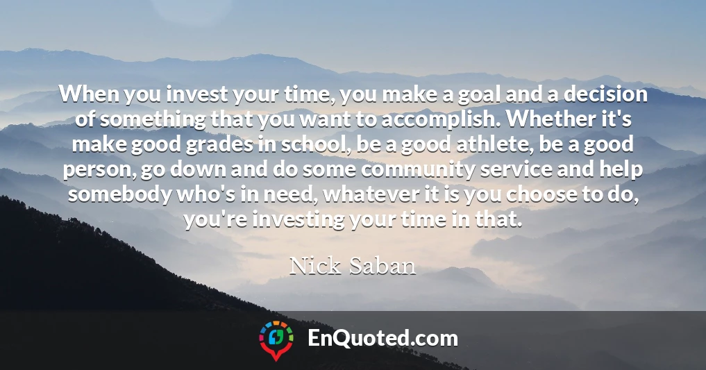 When you invest your time, you make a goal and a decision of something that you want to accomplish. Whether it's make good grades in school, be a good athlete, be a good person, go down and do some community service and help somebody who's in need, whatever it is you choose to do, you're investing your time in that.