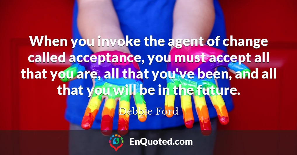 When you invoke the agent of change called acceptance, you must accept all that you are, all that you've been, and all that you will be in the future.