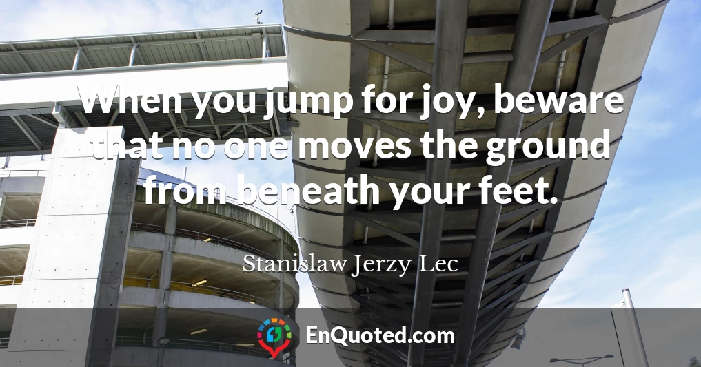 When you jump for joy, beware that no one moves the ground from beneath your feet.