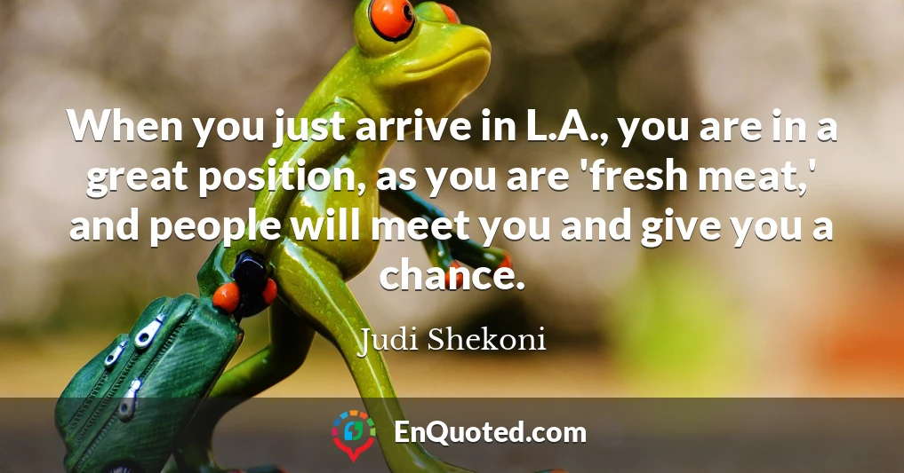 When you just arrive in L.A., you are in a great position, as you are 'fresh meat,' and people will meet you and give you a chance.