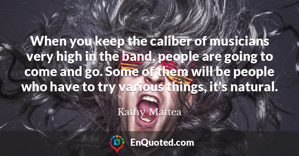 When you keep the caliber of musicians very high in the band, people are going to come and go. Some of them will be people who have to try various things, it's natural.