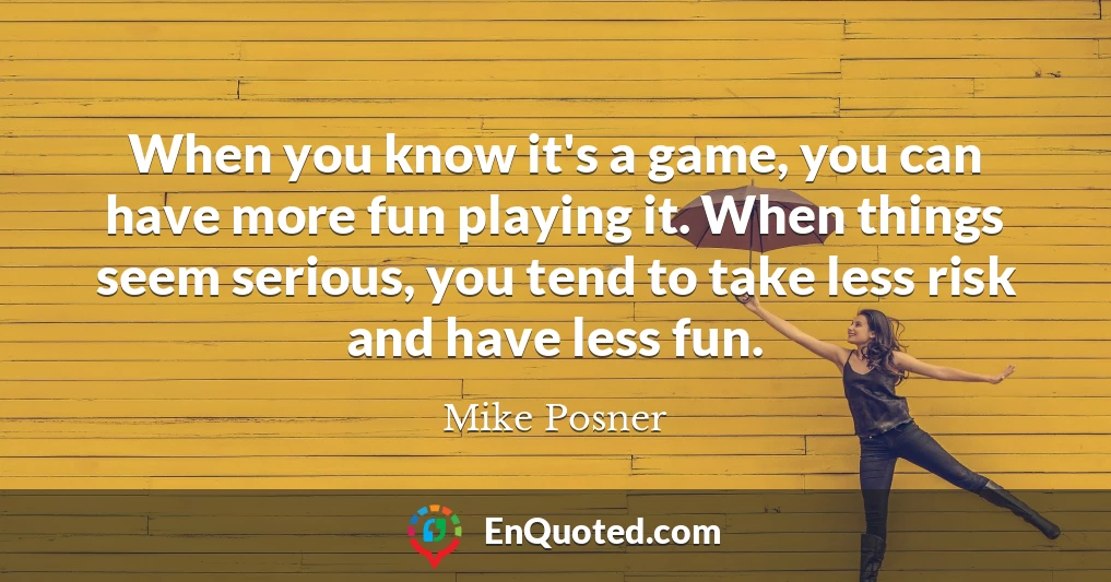 When you know it's a game, you can have more fun playing it. When things seem serious, you tend to take less risk and have less fun.