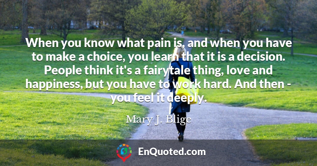 When you know what pain is, and when you have to make a choice, you learn that it is a decision. People think it's a fairytale thing, love and happiness, but you have to work hard. And then - you feel it deeply.