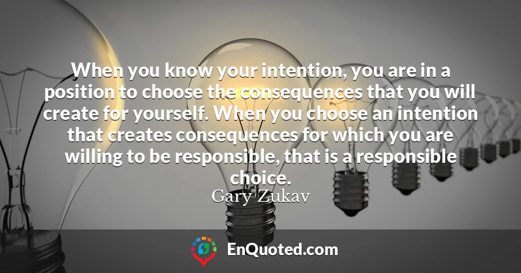 When you know your intention, you are in a position to choose the consequences that you will create for yourself. When you choose an intention that creates consequences for which you are willing to be responsible, that is a responsible choice.