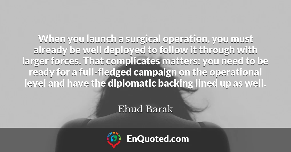 When you launch a surgical operation, you must already be well deployed to follow it through with larger forces. That complicates matters: you need to be ready for a full-fledged campaign on the operational level and have the diplomatic backing lined up as well.
