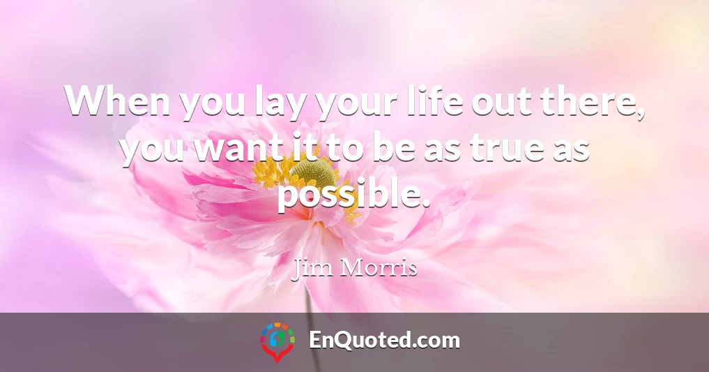 When you lay your life out there, you want it to be as true as possible.