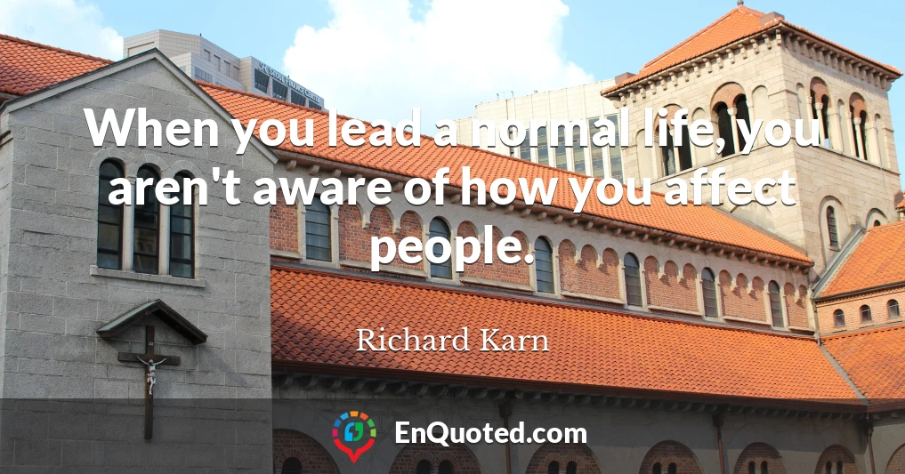 When you lead a normal life, you aren't aware of how you affect people.