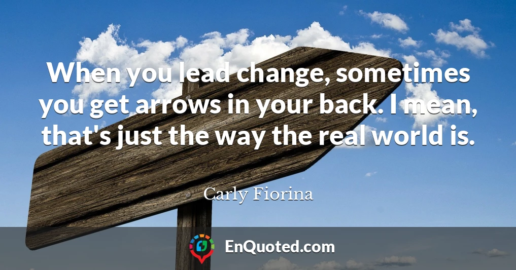 When you lead change, sometimes you get arrows in your back. I mean, that's just the way the real world is.