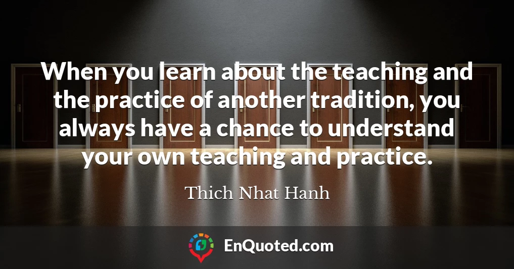 When you learn about the teaching and the practice of another tradition, you always have a chance to understand your own teaching and practice.