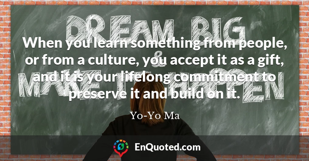 When you learn something from people, or from a culture, you accept it as a gift, and it is your lifelong commitment to preserve it and build on it.