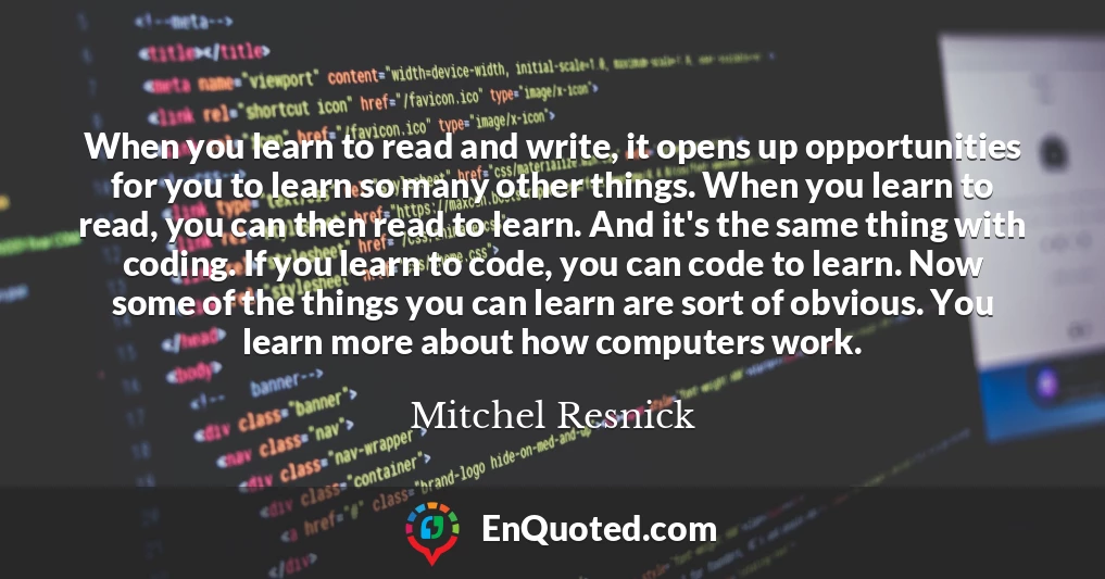 When you learn to read and write, it opens up opportunities for you to learn so many other things. When you learn to read, you can then read to learn. And it's the same thing with coding. If you learn to code, you can code to learn. Now some of the things you can learn are sort of obvious. You learn more about how computers work.