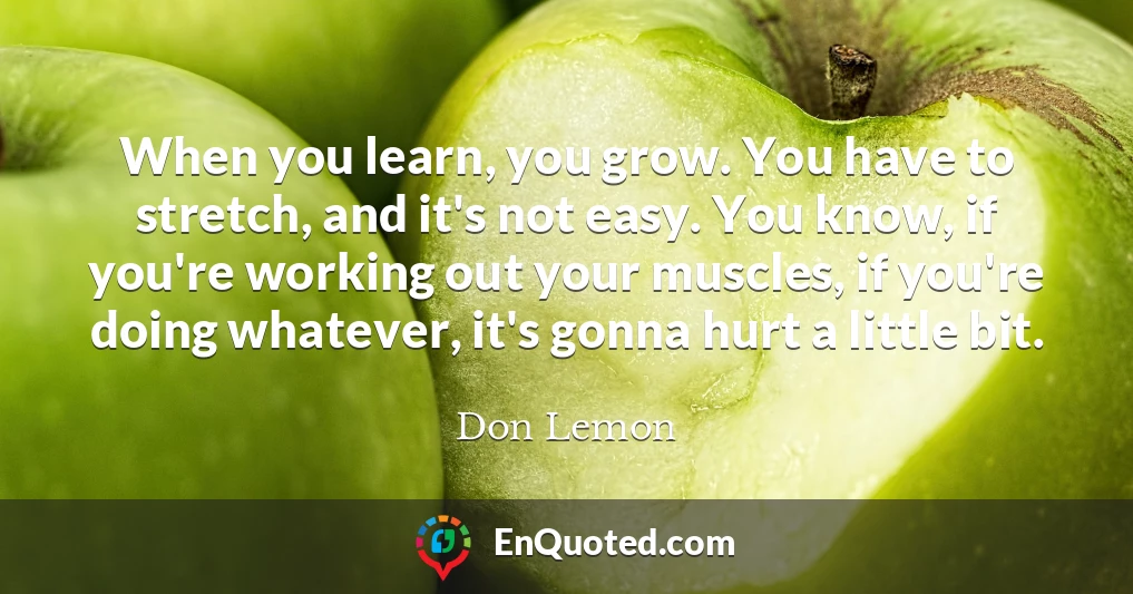 When you learn, you grow. You have to stretch, and it's not easy. You know, if you're working out your muscles, if you're doing whatever, it's gonna hurt a little bit.