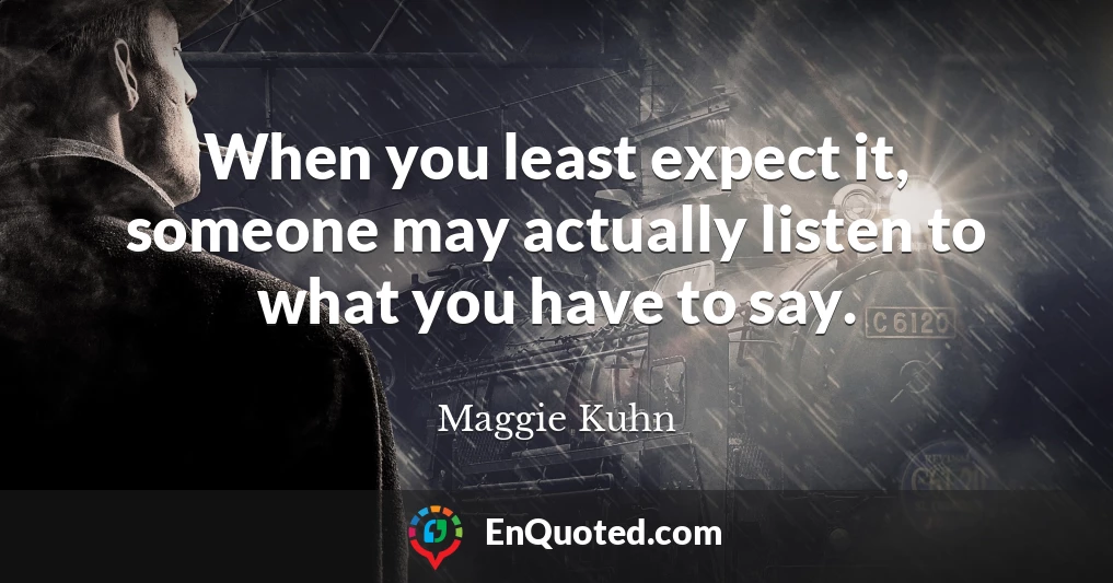 When you least expect it, someone may actually listen to what you have to say.