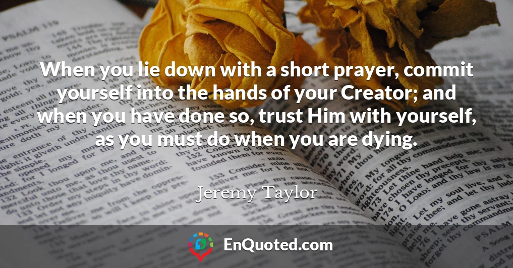 When you lie down with a short prayer, commit yourself into the hands of your Creator; and when you have done so, trust Him with yourself, as you must do when you are dying.
